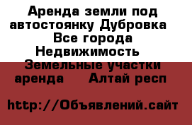 Аренда земли под автостоянку Дубровка - Все города Недвижимость » Земельные участки аренда   . Алтай респ.